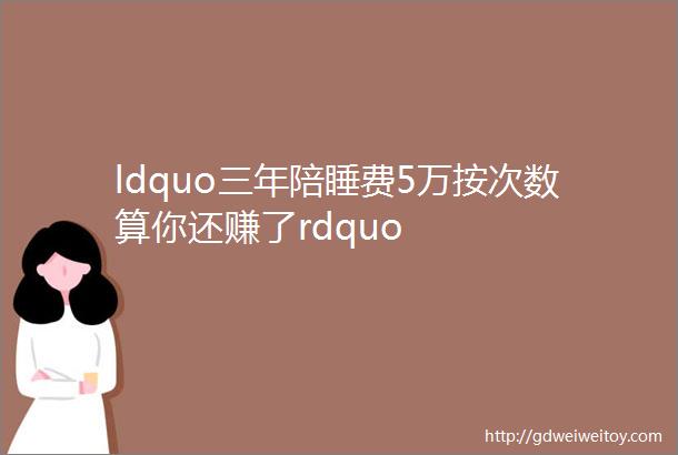 ldquo三年陪睡费5万按次数算你还赚了rdquo