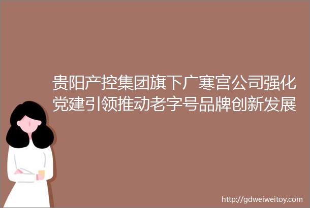 贵阳产控集团旗下广寒宫公司强化党建引领推动老字号品牌创新发展
