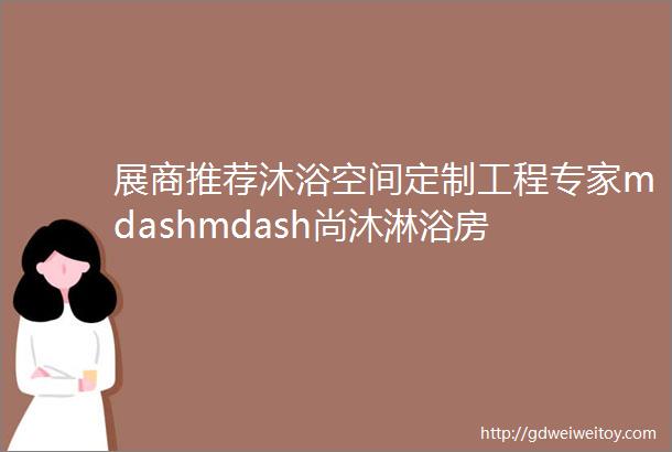 展商推荐沐浴空间定制工程专家mdashmdash尚沐淋浴房