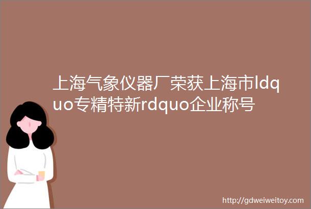 上海气象仪器厂荣获上海市ldquo专精特新rdquo企业称号