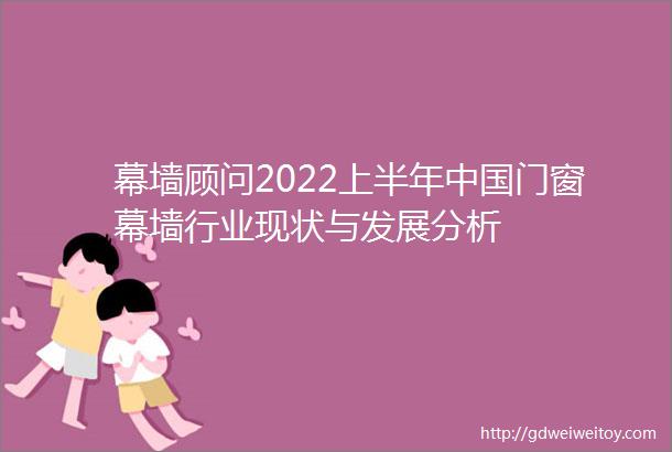 幕墙顾问2022上半年中国门窗幕墙行业现状与发展分析