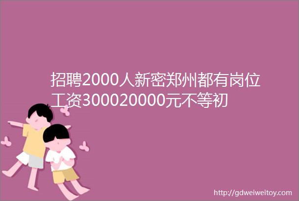 招聘2000人新密郑州都有岗位工资300020000元不等初中以上文化