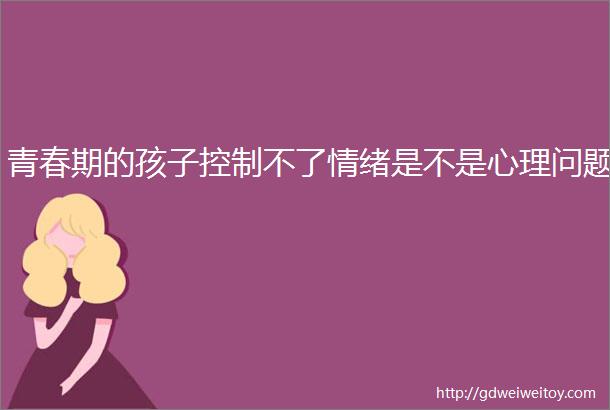 青春期的孩子控制不了情绪是不是心理问题