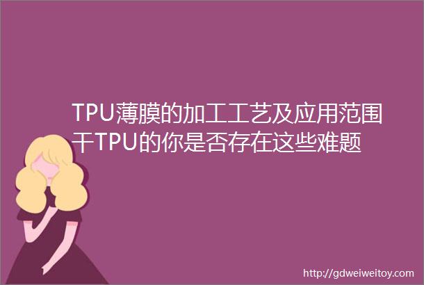 TPU薄膜的加工工艺及应用范围干TPU的你是否存在这些难题