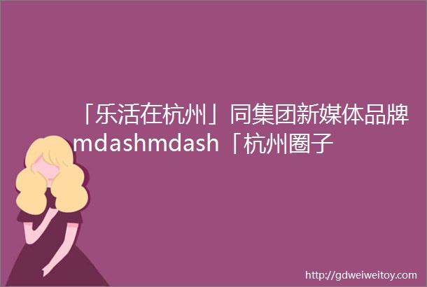 「乐活在杭州」同集团新媒体品牌mdashmdash「杭州圈子」和他的好朋友们