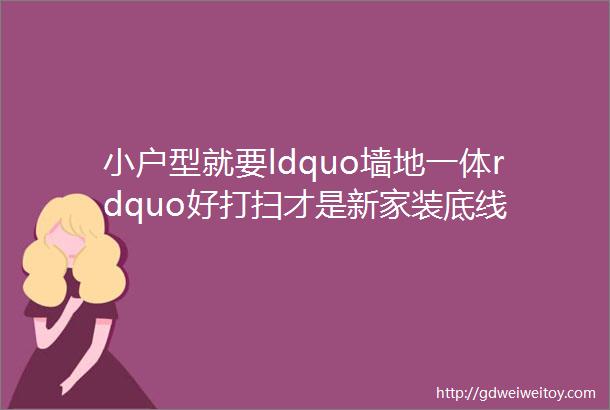 小户型就要ldquo墙地一体rdquo好打扫才是新家装底线