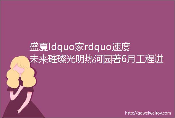 盛夏ldquo家rdquo速度未来璀璨光明热河园著6月工程进度播报