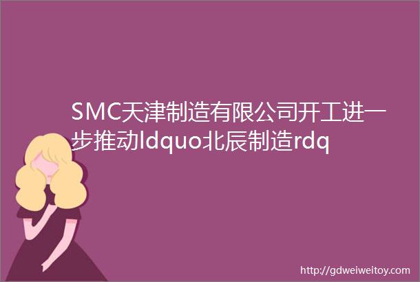 SMC天津制造有限公司开工进一步推动ldquo北辰制造rdquo向ldquo北辰创造rdquo转变