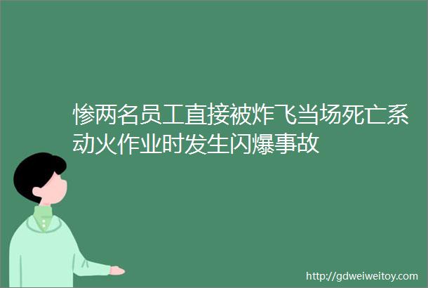 惨两名员工直接被炸飞当场死亡系动火作业时发生闪爆事故