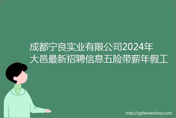 成都宁良实业有限公司2024年大邑最新招聘信息五险带薪年假工作餐车贴健康体检