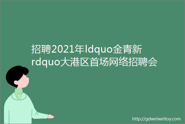 招聘2021年ldquo金青新rdquo大港区首场网络招聘会