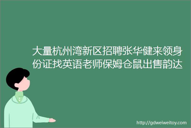 大量杭州湾新区招聘张华健来领身份证找英语老师保姆仓鼠出售韵达快递网点转让求职交友拼车二手房源求租出租