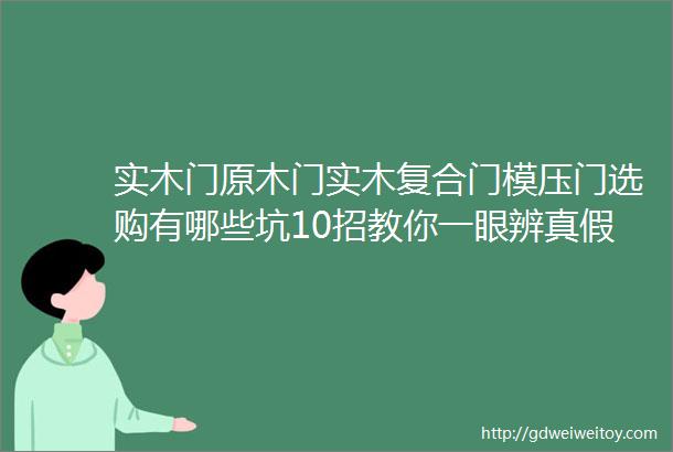 实木门原木门实木复合门模压门选购有哪些坑10招教你一眼辨真假