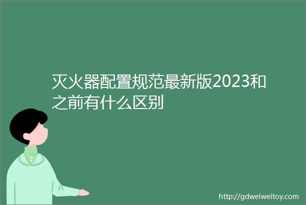 灭火器配置规范最新版2023和之前有什么区别