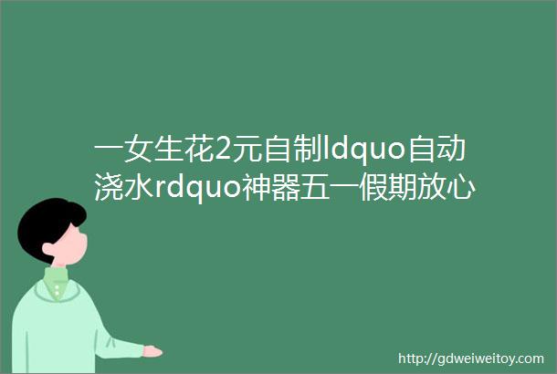 一女生花2元自制ldquo自动浇水rdquo神器五一假期放心玩不用担心ldquo种的菜rdquo缺水了