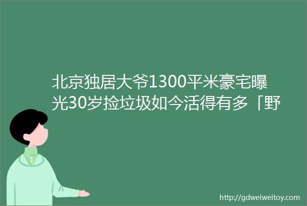 北京独居大爷1300平米豪宅曝光30岁捡垃圾如今活得有多「野」