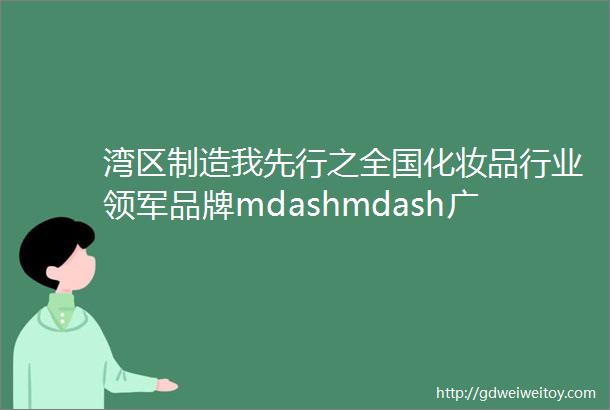 湾区制造我先行之全国化妆品行业领军品牌mdashmdash广州环亚化妆品科技有限公司