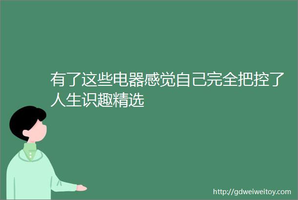 有了这些电器感觉自己完全把控了人生识趣精选