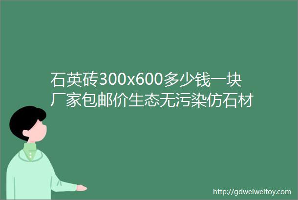 石英砖300x600多少钱一块厂家包邮价生态无污染仿石材