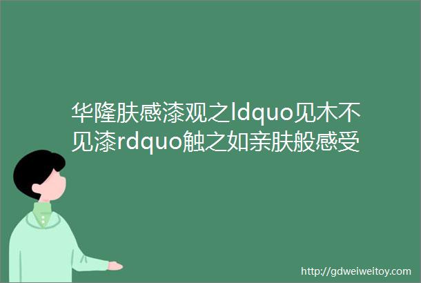 华隆肤感漆观之ldquo见木不见漆rdquo触之如亲肤般感受