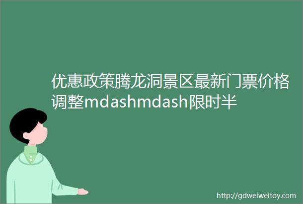 优惠政策腾龙洞景区最新门票价格调整mdashmdash限时半价购票amp舞台灯光升级改造