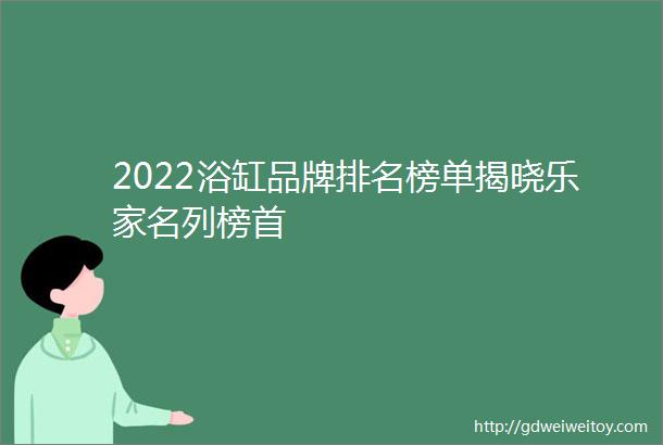 2022浴缸品牌排名榜单揭晓乐家名列榜首