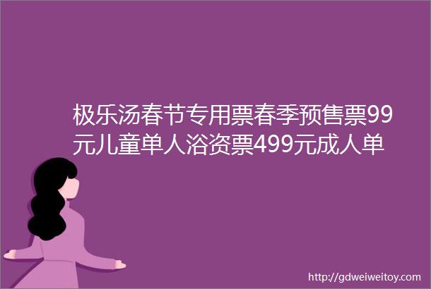 极乐汤春节专用票春季预售票99元儿童单人浴资票499元成人单人浴资票88元成人双人浴资票