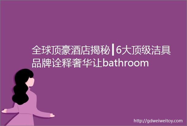 全球顶豪酒店揭秘┃6大顶级洁具品牌诠释奢华让bathroomtime回归仪式感美行加人308