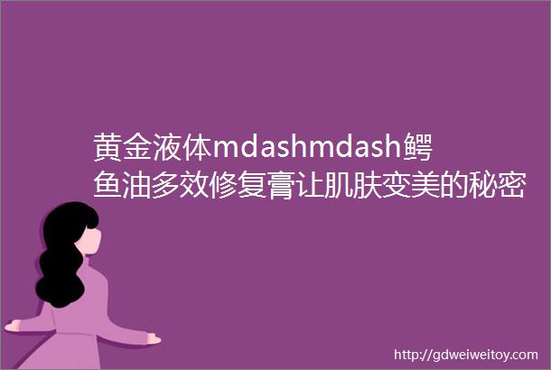 黄金液体mdashmdash鳄鱼油多效修复膏让肌肤变美的秘密