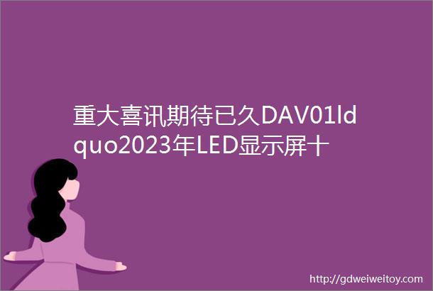 重大喜讯期待已久DAV01ldquo2023年LED显示屏十佳品牌rdquo获奖名单公布