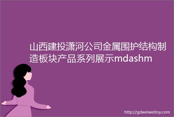 山西建投潇河公司金属围护结构制造板块产品系列展示mdashmdash金属墙面板系统