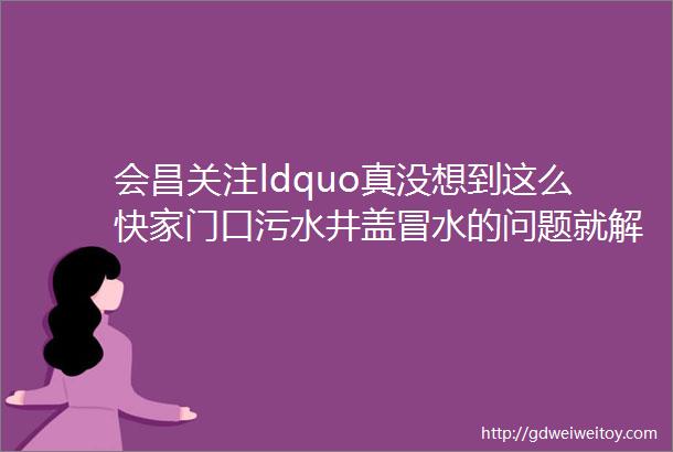 会昌关注ldquo真没想到这么快家门口污水井盖冒水的问题就解决好了巡察组来了就是好rdquo