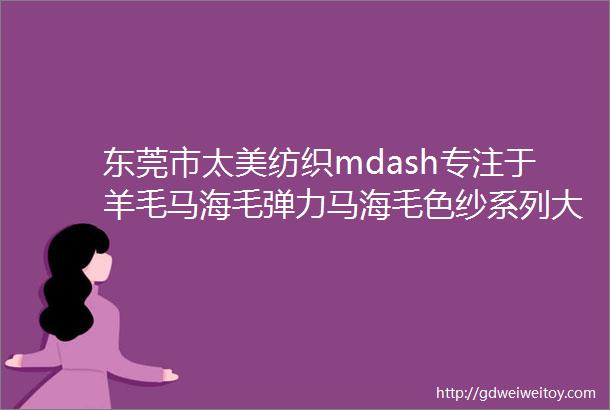 东莞市太美纺织mdash专注于羊毛马海毛弹力马海毛色纱系列大量现货厂家直销批发零售