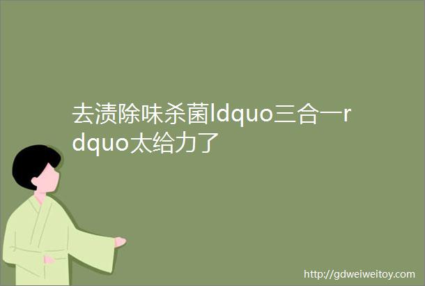 去渍除味杀菌ldquo三合一rdquo太给力了