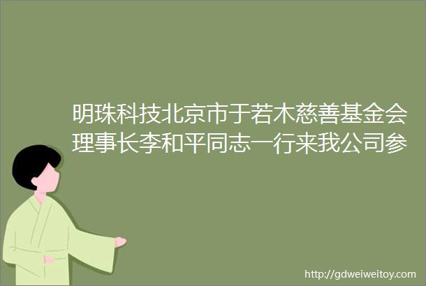 明珠科技北京市于若木慈善基金会理事长李和平同志一行来我公司参观指导