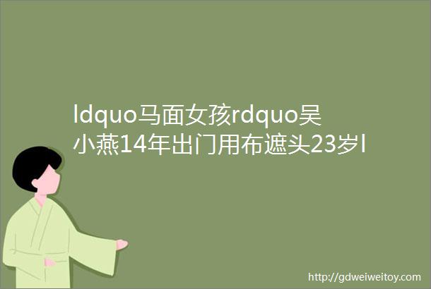 ldquo马面女孩rdquo吴小燕14年出门用布遮头23岁ldquo换脸rdquo后收获爱情