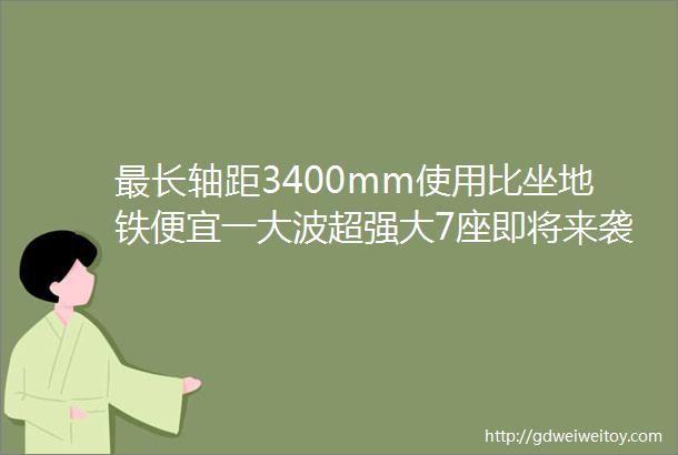 最长轴距3400mm使用比坐地铁便宜一大波超强大7座即将来袭荷包准备好了吗