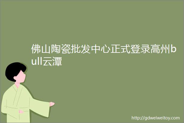 佛山陶瓷批发中心正式登录高州bull云潭