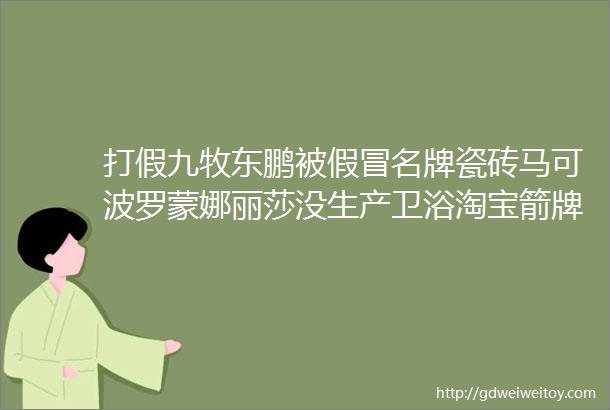 打假九牧东鹏被假冒名牌瓷砖马可波罗蒙娜丽莎没生产卫浴淘宝箭牌直营店是假货1200淋浴房自爆伤人无处申诉