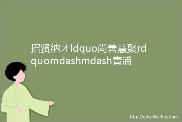 招贤纳才ldquo尚善慧聚rdquomdashmdash青浦区系列人才洽谈会二