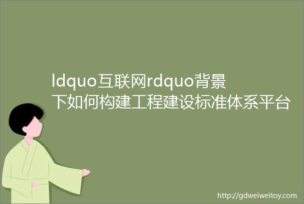 ldquo互联网rdquo背景下如何构建工程建设标准体系平台