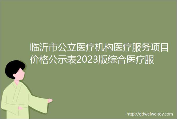 临沂市公立医疗机构医疗服务项目价格公示表2023版综合医疗服务类