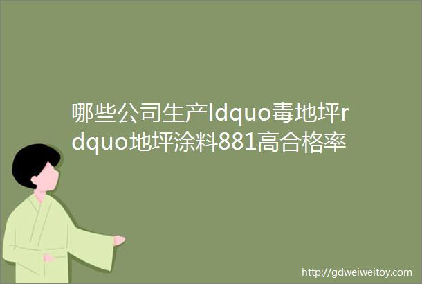 哪些公司生产ldquo毒地坪rdquo地坪涂料881高合格率背后的真相