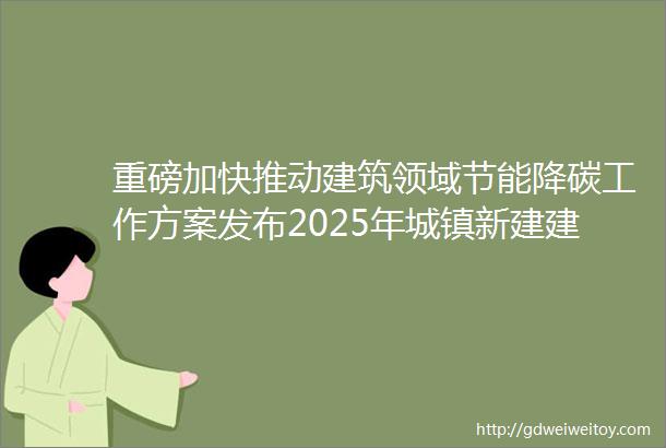 重磅加快推动建筑领域节能降碳工作方案发布2025年城镇新建建筑全面执行绿色建筑标准