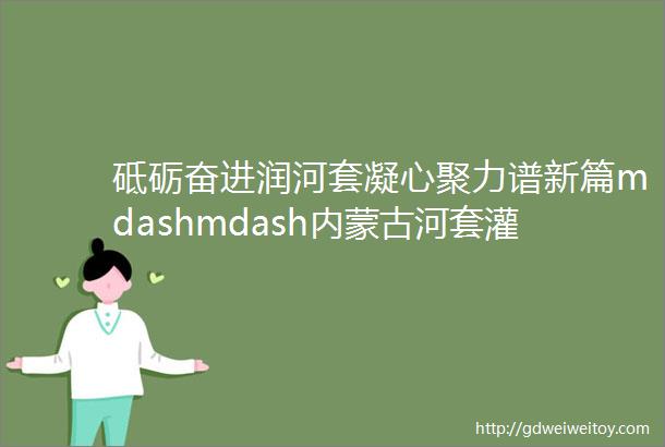 砥砺奋进润河套凝心聚力谱新篇mdashmdash内蒙古河套灌区水利发展中心总干渠分中心亮点工作纪实