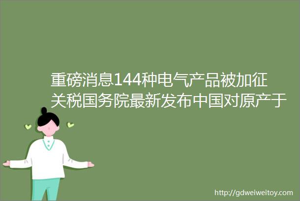 重磅消息144种电气产品被加征关税国务院最新发布中国对原产于美国部分进口商品6月1日起加征关税税率