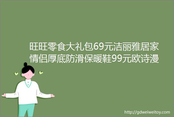 旺旺零食大礼包69元洁丽雅居家情侣厚底防滑保暖鞋99元欧诗漫水活水乳护肤套装99元