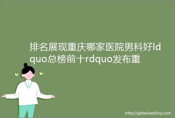 排名展现重庆哪家医院男科好ldquo总榜前十rdquo发布重庆渝都生殖医院在线预约