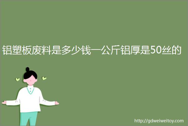 铝塑板废料是多少钱一公斤铝厚是50丝的