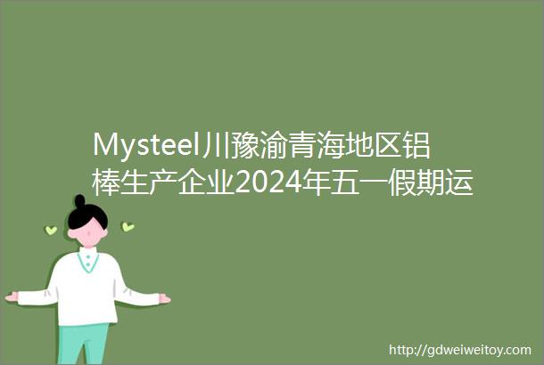 Mysteel川豫渝青海地区铝棒生产企业2024年五一假期运行计划调研